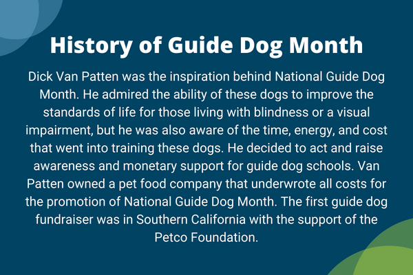 guide-dog-history-graphic-(1).png History of Guide Dog Month. Dick Van Patten was the inspiration behind National Guide Dog Month. He admired the ability of these dogs to improve the standards of life for those living with blindness or a visual impairment, but he was also aware of the time, energy, and cost that went into training these dogs. He decided to act and raise awareness and monetary support for guide dog schools. Van Patten owned a pet food company that underwrote all costs for the promotion of National Guide Dog Month. The first guide dog fundraiser was in Southern California with the support of the Petco Foundation.