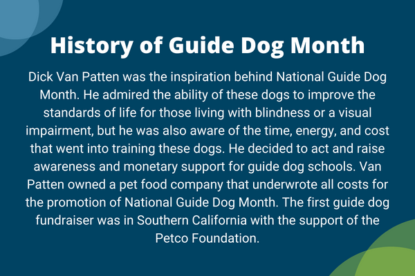 History of Guide Dog Month. Dick Van Patten was the inspiration behind National Guide Dog Month. He admired the ability of these dogs to improve the standards of life for those living with blindness or a visual impairment, but he was also aware of the time, energy, and cost that went into training these dogs.   He decided to act and raise awareness and monetary support for guide dog schools. Van Patten owned a pet food company that underwrote all costs for the promotion of National Guide Dog Month.   The first guide dog fundraiser was in Southern California with the support of the Petco Foundation.